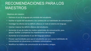 RECOMENDACIONES PARA LOS
MAESTROS
Objetivos del maestro:

• Delinear el uso de lenguaje pre mórbido del estudiante.
• Facilitar el ajuste del estudiante a los cambios de sus habilidades de comunicación.
• Investigar los efectos de los déficits afásicos en todo el sistema de lenguaje.
• Intentar mejorar los déficits afásicos del estudiante.
• Aumentar el uso de todos los medios potenciales de comunicación, para
apoyar, facilitar y compensar los impedimentos del lenguaje.
• Aumentar en el estudiante el uso del lenguaje residual.
• Proveer oportunidades para que el estudiante use sus nuevas habilidades de
comunicación en situaciones y contextos comunicativos.
• Modificar los hábitos de comunicación de la familia y amigos.

 