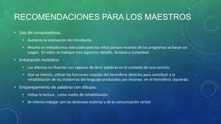 RECOMENDACIONES PARA LOS MAESTROS
• Uso de computadoras:
• Aumenta la motivación del estudiante.
• Resulta un método muy adecuado para los niños porque muchos de los programas se basan en
juegos. En estos se trabajan tres aspectos: desafío, fantasía y curiosidad.

• Entonación melódica:
• Los afásicos no fluentes son capaces de decir palabras en el contexto de una canción.
• Qué se intenta: utilizar las funciones intactas del hemisferio derecho para contribuir a la
rehabilitación de los trastornos del lenguaje producidos por lesiones en el hemisferio izquierdo.

• Emparejamiento de palabras con dibujos:
• Utiliza la lectura , como medio de rehabilitación.
• Se intenta trabajar con las destrezas motoras y de la comunicación verbal.

 