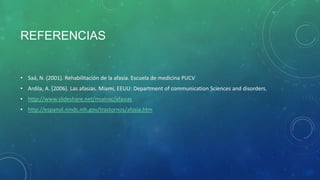 REFERENCIAS

• Saá, N. (2001). Rehabilitación de la afasia. Escuela de medicina PUCV
• Ardila, A. (2006). Las afasias. Miami, EEUU: Department of communication Sciences and disorders.
• http://www.slideshare.net/mialnsc/afasias
• http://espanol.ninds.nih.gov/trastornos/afasia.htm

 
