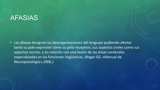 AFASIAS

• Las afasias designan las desorganizaciones del lenguaje pudiendo afectar
tanto su polo expresivo como su polo receptivo, sus aspectos orales como sus
aspectos escrito, y en relación con una lesión de las áreas cerebrales
especializadas en las funciones lingüísticas. (Roger Gil, «Manual de
Neuropsicología»,2006.)

 
