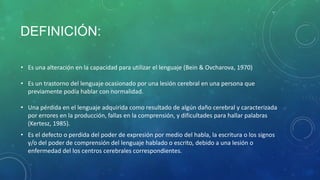 DEFINICIÓN:
• Es una alteración en la capacidad para utilizar el lenguaje (Bein & Ovcharova, 1970)

• Es un trastorno del lenguaje ocasionado por una lesión cerebral en una persona que
previamente podía hablar con normalidad.
• Una pérdida en el lenguaje adquirida como resultado de algún daño cerebral y caracterizada
por errores en la producción, fallas en la comprensión, y dificultades para hallar palabras
(Kertesz, 1985).
• Es el defecto o perdida del poder de expresión por medio del habla, la escritura o los signos
y/o del poder de comprensión del lenguaje hablado o escrito, debido a una lesión o
enfermedad del los centros cerebrales correspondientes.

 