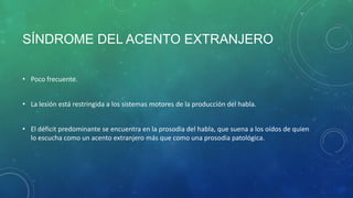 SÍNDROME DEL ACENTO EXTRANJERO
• Poco frecuente.

• La lesión está restringida a los sistemas motores de la producción del habla.
• El déficit predominante se encuentra en la prosodia del habla, que suena a los oídos de quien
lo escucha como un acento extranjero más que como una prosodia patológica.

 