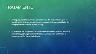 TRATAMIENTO
• El lenguaje es el instrumento estructurante del pensamiento y de la
planificación de la acción, así como regulador de la personalidad y del
comportamiento social. (Pardo, 2004)
• La Intervención Terapéutica no debe desarrollarse de manera aislada y
fraccionada, como generalmente se hace, sino desde una Visión e
Implementación Transdisciplinaria.

 