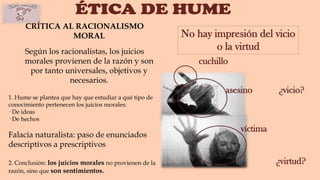 CRÍTICA AL RACIONALISMO
MORAL
Según los racionalistas, los juicios
morales provienen de la razón y son
por tanto universales, objetivos y
necesarios.
asesino
víctima
¿vicio?
¿virtud?
cuchillo
No hay impresión del vicio
o la virtud
1. Hume se plantea que hay que estudiar a qué tipo de
conocimiento pertenecen los juicios morales:
· De ideas
· De hechos
Falacia naturalista: paso de enunciados
descriptivos a prescriptivos
2. Conclusión: los juicios morales no provienen de la
razón, sino que son sentimientos.
 