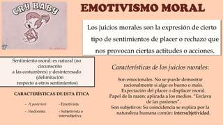 Sentimiento moral: es natural (no
circunscrito
a las costumbres) y desinteresado
(delimitación
respecto a otros sentimientos)
- A posteriori - Emotivista
- Hedonista - Subjetivista o
intersubjetiva
Características de los juicios morales:
Son emocionales. No se puede demostrar
racionalmente si algo es bueno o malo.
Expectación del placer o displacer moral.
Papel de la razón: aplicada a los medios. “Esclava
de las pasiones”.
Son subjetivos: Su coincidencia se explica por la
naturaleza humana común: intersubjetividad.
Los juicios morales son la expresión de cierto
tipo de sentimientos de placer o rechazo que
nos provocan ciertas actitudes o acciones.
CARACTERÍSTICAS DE ESTA ÉTICA
 