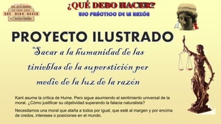 Kant asume la crítica de Hume. Pero sigue asumiendo el sentimiento universal de la
moral. ¿Cómo justificar su objetividad superando la falacia naturalista?
Necesitamos una moral que ataña a todos por igual, que esté al margen y por encima
de credos, intereses o posiciones en el mundo.
 