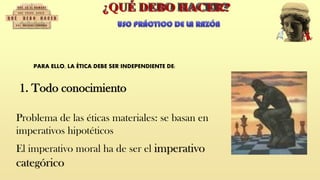 PARA ELLO, LA ÉTICA DEBE SER INDEPENDIENTE DE:
Problema de las éticas materiales: se basan en
imperativos hipotéticos
El imperativo moral ha de ser el imperativo
categórico
1. Todo conocimiento
 