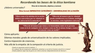 ¿Valores universales?
Ética formal: IMPERATIVO CATEGÓRICO = UNIVERSALIDAD DE LA RAZÓN
Cómo aplicarlo:
Dilemas morales: grado de universalización de los valores implicados.
Contra imposición de creencias.
Más allá de la empatía: de la compasión al criterio de justicia.
¿Puede ser argumento moral la tradición…?
¿Es cualquier tipo de marginación, explotación, esclavitud, un uso del ser humano como fin en sí mismo?
¿Puede justificarse algún tipo de guerra con criterio universal, independientemente de intereses?...
Ética de la intención, objetiva y racional.
“Obra como si la máxima de tu acción
debiera convertirse por tu voluntad en
ley universal de la naturaleza”.
“Obra de tal manera que la voluntad
pueda considerarse en sí misma, mediante
su máxima, como legisladora universal”.
“Obra de tal manera que tomes a la humanidad, tanto en tu persona
como en la de cualquier otro, siempre como un fin al mismo tiempo y nunca
meramente como un medio”.
 