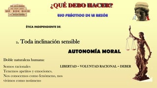 ÉTICA INDEPENDIENTE DE:
Doble naturaleza humana:
Somos racionales
Tenemos apetitos y emociones.
Nos conocemos como fenómeno, nos
vivimos como noúmeno
LIBERTAD = VOLUNTAD RACIONAL = DEBER
AUTONOMÍA MORAL
2. Toda inclinación sensible
 