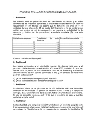 PROBLEMA EVALUACIÓN DE CONOCIMIENTO INVENTARIOS

1. Problema 1

Un producto tiene un precio de venta de 100 dólares por unidad y su costo
constante es de 70 dólares por unidad. Cada unidad no vendida tiene un valor de
recuperación de 20 dólares. Se espera que la demanda sea entre 35 y 40
unidades durante el periodo; 35 se puede definitivamente y no se venderá una
unidad por encima de 40. A continuación, se muestra la probabilidad de la
demanda y distribución de probabilidad acumulada asociada (P) para esta
situación.
Unidades demandadas         Probabilidad   de    esta Probabilidad acumulada
                            demanda
                       35                         ,10                         ,10
                       36                         ,15                         ,25
                       37                         ,25                         ,50
                       38                         ,25                         ,75
                       39                         ,15                         ,90
                       40                         ,10                        1,00


Cuantas unidades se deben pedir?
2. Problema 2

Las piezas compradas a un distribuidor cuestan 20 dólares cada una, y el
pronóstico de la demanda para el próximo año es de 1000 unidades. Si cada vez
que se hace un pedido de mas unidades el costo es de 5 dólares y el costo de
almacenamiento es de 4 dólares por unidad al año ¿Qué cantidad se debe debe
pedir en cada ocasión?
a) ¿Cuál es el costo total del pedido para ese año?
b) ¿Cuál es el costo total de almacenamiento para el año?
3. Problema 3

La demanda diaria de un producto es de 120 unidades, con una desviación
estándar de 30 unidades. El periodo de revisión es de 14 días y el tiempo de
entrega 7 días. En el momento de la revisión, había 130 unidades en el inventario.
Si sólo es aceptable un riesgo del 1% de que el inventario se agote ¿ cuantas
unidades se debe pedir?
4. Problema 4

En la actualidad, una compañía tiene 200 unidades de un producto que pida cada
2 semanas cuando el vendedor visita las instalaciones. La demanda promedio del
producto es de 20 unidades al día con una desviación estándar de 5 unidades. El
 