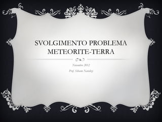 SVOLGIMENTO PROBLEMA
   METEORITE-TERRA
          Novembre 2012
       Prof. Silvano Natalizi
 