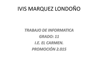 IVIS MARQUEZ LONDOÑO
TRABAJO DE INFORMATICA
GRADO: 11
I.E. EL CARMEN.
PROMOCIÓN 2.015
 