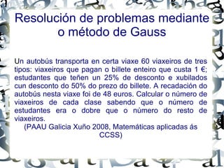 Resolución de problemas mediante o método de Gauss U n autobús transporta en certa viaxe 60 viaxeiros de tres tipos: viaxeiros que pagan o billete enteiro que custa 1 €; estudantes que teñen un 25% de desconto e xubilados cun desconto do 50% do prezo do billete. A recadación do autobús nesta viaxe foi de 48 euros. Calcular o número de viaxeiros de cada clase sabendo que o número de estudantes era o dobre que o número do resto de viaxeiros. (PAAU Galicia Xuño 2008, Matemáticas aplicadas ás CCSS) 