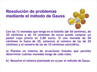 Resolución de problemas mediante el método de Gauss Con las 12 monedas que tengo en el bolsillo (de 50 céntimos, de 20 céntimos y de 10 céntimos de euro) puedo comprar un pastel cuyo precio es 2,80 euros. Si una moneda de 50 céntimos lo fuera de 20, entonces el número de las de 20 céntimos y el número de las de 10 céntimos coincidiría. a) Plantea un sistema de ecuaciones lineales que permita determinar cuántas monedas tengo de cada clase. b)  Resuelve el sistema planteado en a) por el método de Gauss. 