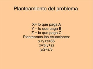Planteamiento del problema  X= lo que paga A Y = lo que paga B Z = lo que paga C Planteamos las ecuaciones: x+y+z=86 x=3(y+z) y/2=z/3 