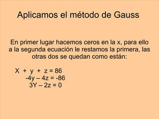 Aplicamos el método de Gauss  En primer lugar hacemos ceros en la x, para ello a la segunda ecuación le restamos la primera, las otras dos se quedan como están: X  +  y  +  z = 86   -4y – 4z = -86 3Y – 2z = 0 