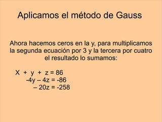 Aplicamos el método de Gauss  Ahora hacemos ceros en la y, para multiplicamos la segunda ecuación por 3 y la tercera por cuatro el resultado lo sumamos: X  +  y  +  z = 86   -4y – 4z = -86   – 20z = -258 