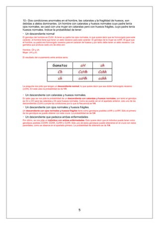 10.- Dos condiciones anormales en el hombre, las cataratas y la fragilidad de huesos, son
debidas a alelos dominantes. Un hombre con cataratas y huesos normales cuyo padre tenía
ojos normales, se casó con una mujer sin cataratas pero con huesos frágiles, cuyo padre tenía
huesos normales. Indicar la probabilidad de tener:
Un descendiente normal
El genotipo del hombre es Cchh. Al tener su padre los ojos normales, lo que quiere decir que es homocigoto para este
carácter, el hombre tiene que tener un alelo recesivo para este carácter. El genotipo de la mujer es ccHh. Al igual que
el hombre, su padre era homocigoto revesivo para el carácter de huesos y por tanto debe tener un alelo recesivo. Los
gametos que produce cada uno de ellos son:

Hombre: Ch y ch.
Mujer: cH y ch,

El resultado del cruzamiento entre ambos sería:




La pregunta nos pide que tengan un descendiente normal, lo que quiere decir que sea doble homocigoto recesivo
(cchh). En este caso la probabilidad es de 1/4.

Un descendiente con cataratas y huesos normales.
En este caso se nos pide la probabilidad de un descendiente con cataratas y huesos normales, por tanto el genotipo
es Cc o CC para las cataratas y hh para huesos normales. Como se puede ver en el apartado anterior, solo uno de los
descendientes (Cchh) cumple las condiciones por lo que la frecuencia es 1/4.
Un descendiente con ojos normales y huesos frágiles
Un descendiente con ojos normales y huesos frágiles tiene como genotipos posibles ccHh o ccHH. Sólo el primero
de los genotipos se puede obtener con este cruce. La probabilidad es de 1/4.
Un descendiente que padezca ambas enfermedades
Por último, se nos pide un individuo con ambas enfermedades. Esto quiere decir que el individuo puede tener como
genotipos posibles CCHH, CCHh, CcHH o CcHh. Sólo uno de estos genotipos puede obtenerse en el cruce con estos
parentales, como se observa en el apartado primero. La probabilidad de obtenerlo es de 1/4.




                                                           5
 