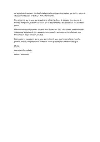 de la ciudadanía que está siendo afectada con el servicio y esto se debe a que los tres pozos de
abastecimiento están en trabajos de mantenimiento.
Fierro informó que el agua que actualmente sale en las llaves de las casas tiene exceso de
hierro y manganeso, que son sustancias que se desprenden de la suciedad que han tenido los
pozos.
El funcionario se comprometió a que en ocho días estaría todo solucionado, “entendemos el
malestar de la ciudadanía pero les pedimos compresión, ya que estamos trabajando para
brindarles un mejor servicio”, enfatizó.
Los moradores expresaron que el agua que reciben la usan para limpiar el piso, regar las
plantas, porque para preparar los alimentos tienen que comprar un botellón de agua.
Efecto
Acaciana enfermedades
Provoca infecciones