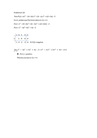 ProblemaII.10
Para 𝑃(𝑥) = 𝑎x4 − (4 + 2𝑎) x3 + (6 − 𝑎) x2 + 𝑥(2 + 2𝑎) − 2
Si a=1, probar que P(x) tiene raícesen<2,+ ∞>
𝑃(𝑥) = x4 − (4 + 2)x3 + (6 − 1)x2 + 𝑥(2 + 2(1)) − 2
𝑃(𝑥) = x4 − 6x3 +5x2 + 4𝑥 – 2
1 -6 5 4 -2
2 2 -8 -6 -4
1 -4 -3 -2 -6  𝑃(2) =negativo
lim
𝑥→ ∞
x4 − 6x3 + 5x2 + 4x – 2 = ∞4 − 6∞3 + 5∞2 + 4∞ – 2=∞
 𝑃(∞) = positivo
Existe unaraíz en <2,+ ∞>
 