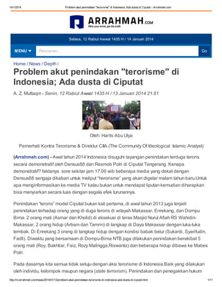14/1/2014

Problem akut penindakan "terorisme" di Indonesia; Ada dusta di Ciputat – Arrahmah.com

Selasa, 12 Rabiul Awwal 1435 H / 14 Januari 2014

MENU

Pencarian...

Go

Home / News / Depth /

Problem akut penindakan "terorisme" di
Indonesia; Ada dusta di Ciputat
A. Z. Muttaqin - Senin, 12 Rabiul Awwal 1435 H / 13 Januari 2014 21:51

Oleh: Harits Abu Ulya
Pemerhati Kontra Terorisme & Direktur CIIA (The Community Of Ideological Islamic Analyst)
(Arrahmah.com) - Awal tahun 2014 Indonesia disuguhi tayangan penindakan terduga teroris
secara demonstratif oleh Densus88 dan Resmob Polri di Ciputat Tangerang. Kenapa
demonstratif? faktanya sore sekitar jam 17.00 wib beberapa media yang dekat dengan
Densus88 sengaja dikabari untuk meliput “herorisme” yang akan digelar malam tahun baru.Untuk
apa menginformasikan ke media TV kalau bukan untuk mendapat liputan kemudian diharapkan
bisa menyiarkan secara luas dengan segala efek turunannya.
Penindakan “teroris” model Ciputat bukan kali pertama, di awal tahun 2013 juga terjadi
penindakan terhadap orang yang di duga teroris di wilayah Makassar, Enrekang, dan Dompu
Bima. 2 orang mati (Asmar dan Kholid) di eksekusi di teras Masjid Nurul Afiah RS WahidinMakassar, 2 orang hidup (Arbain dan Tamrin) di tangkap di Daya Makassar dengan luka-luka
tembak. Di Enrekang 3 orang di tangkap hidup dengan kondisi babak belur (Sukardi, Syarifudin,
Fadli). Diwaktu yang bersamaan di Dompu-Bima NTB juga dilakukan penindakan berakibat 5
orang mati (Roy, Bakhtiar, Faiz, Rozy Malingga,Riswanto) dan beberapa hidup dibawa ke Mabes
Polri.
Pada dasarnya kita semua tidak setuju dengan aksi terorisme di Indonesia.Baik yang dilakukan
oleh individu, kelompok maupun negara (state terrorism). Penindakan dan penegakkan hukum
http://m.arrahmah.com/news/2014/01/13/problem-akut-penindakan-terorisme-di-indonesia-ada-dusta-di-ciputat.html

1/11

 