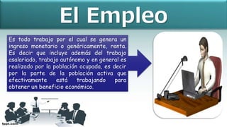 Es todo trabajo por el cual se genera un
ingreso monetario o genéricamente, renta.
Es decir que incluye además del trabajo
asalariado, trabajo autónomo y en general es
realizado por la población ocupada, es decir
por la parte de la población activa que
efectivamente está trabajando para
obtener un beneficio económico.
El Empleo
 