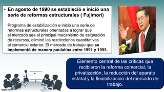 • En agosto de 1990 se estableció e inició una
serie de reformas estructurales ( Fujimori)
Programa de estabilización e inició una serie de
reformas estructurales orientadas a lograr que
el mercado sea el principal mecanismo de asignación
de recursos, eliminó las restricciones cuantitativas
al comercio exterior. El mercado de trabajo que se
implementó de manera paulatina entre 1991 y 1995.
Elemento central de las críticas que
recibieron la reforma comercial, la
privatización, la reducción del aparato
estatal y la flexibilización del mercado de
trabajo.
 