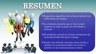 Segmentos específicos de la fuerza laboral con
reducciones de empleo.
La evidencia muestra que se han creado
empleos en toda la gama de actividades y
sectores.
El problema central es el lento crecimiento de
la productividad del factor trabajo.
Existe una relación estrecha entre niveles y
cambios en la productividad con niveles y
cambios en las remuneraciones reales.
 
