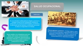 Es una actividad multidisciplinaria dirigida a promover y
proteger la salud de los trabajadores mediante la
prevención y el control de enfermedades y accidentes y
la eliminación de los factores y condiciones que ponen
la salud y la seguridad en el trabajo.
SALUD OCUPACIONAL
Busca habilitar a los trabajadores para que
lleven vidas social y económicamente
productivas y contribuyan efectivamente al
desarrollo sostenible. La salud ocupacional
permite su enriquecimiento humano y
profesional en el trabajo.
Definición:
 