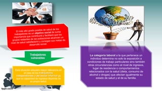 Esta situación adquiere mayor relevancia en
el caso de los trabajadores
independientes o del sector informal ya
que su capacidad de ingresos depende de
su propia salud.
Trabajadores
vulnerables
La categoría laboral a la que pertenece un
individuo determina no solo la exposición a
condiciones de trabajo particulares sino también
otras circunstancias como el nivel de ingresos,
lugar de residencia o comportamientos
relacionados con la salud (dieta, consumo de
alcohol o drogas) que afectan igualmente su
estado de salud y el de su familia.
 