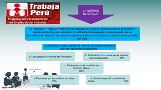 ¿A QUIÉNES
BENEFICIA?
El Programa TRABAJA PERÚ tiene la finalidad de generar empleo temporal, promover el
empleo sostenido y de calidad en la población desempleada y subempleada que se
encuentran en situación de pobreza y extrema pobreza, ubicadas en zonas urbanas y rurales
del país.
La población puede postular al servicio de empleo temporal
bajo las siguientes condiciones:
a. Desplazado y/o Víctima del Terrorismo.
b. Postulante por la condición de persona
con Discapacidad: 10%
c. Postulante por la condición de
Padre o Madre:
50%
d. Postulante por la condición de Joven:
30%
e. Postulante por la condición de
Adulto: 10%
 