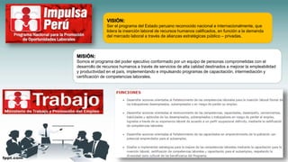 VISIÓN:
Ser el programa del Estado peruano reconocido nacional e internacionalmente, que
lidera la inserción laboral de recursos humanos calificados, en función a la demanda
del mercado laboral a través de alianzas estratégicas público – privadas.
MISIÓN:
Somos el programa del poder ejecutivo conformado por un equipo de personas comprometidas con el
desarrollo de recursos humanos a través de servicios de alta calidad destinados a mejorar la empleabilidad
y productividad en el país, implementando e impulsando programas de capacitación, intermediación y
certificación de competencias laborales.
 