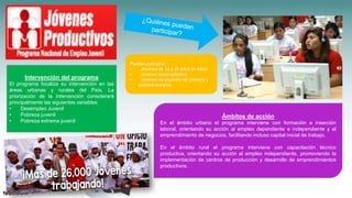 Pueden participar:
• Jóvenes de 15 a 29 años de edad
• Jóvenes desempleados
• Jóvenes en situación de pobreza y
pobreza extrema
Intervención del programa
El programa focaliza su intervención en las
áreas urbanas y rurales del País. La
priorización de la intervención considerará
principalmente las siguientes variables:
• Desempleo Juvenil
• Pobreza juvenil
• Pobreza extrema juvenil
Ámbitos de acción
En el ámbito urbano el programa interviene con formación e inserción
laboral, orientando su acción al empleo dependiente e independiente y al
emprendimiento de negocios, facilitando incluso capital inicial de trabajo.
En el ámbito rural el programa interviene con capacitación técnico
productiva, orientando su acción al empleo independiente, promoviendo la
implementación de centros de producción y desarrollo de emprendimientos
productivos.
 