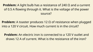 Problem: A light bulb has a resistance of 240 Ω and a current
of 0.5 A flowing through it. What is the voltage of the power
source?
Problem: A toaster produces 12 Ω of resistance when plugged
into a 120 V circuit. How much current is in the circuit?
Problem: An electric iron is connected to a 120 V outlet and
draws 12 A of current. What is the resistance of the iron?
 