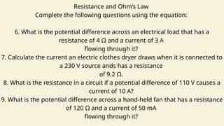 Resistance and Ohm’s Law
Complete the following questions using the equation:
6. What is the potential difference across an electrical load that has a
resistance of 4 Ω and a current of 3 A
flowing through it?
7. Calculate the current an electric clothes dryer draws when it is connected to
a 230 V source ands has a resistance
of 9.2 Ω.
8. What is the resistance in a circuit if a potential difference of 110 V causes a
current of 10 A?
9. What is the potential difference across a hand-held fan that has a resistance
of 120 Ω and a current of 50 mA
flowing through it?
 