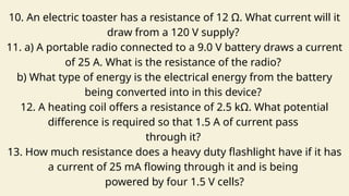 10. An electric toaster has a resistance of 12 Ω. What current will it
draw from a 120 V supply?
11. a) A portable radio connected to a 9.0 V battery draws a current
of 25 A. What is the resistance of the radio?
b) What type of energy is the electrical energy from the battery
being converted into in this device?
12. A heating coil offers a resistance of 2.5 kΩ. What potential
difference is required so that 1.5 A of current pass
through it?
13. How much resistance does a heavy duty flashlight have if it has
a current of 25 mA flowing through it and is being
powered by four 1.5 V cells?
 