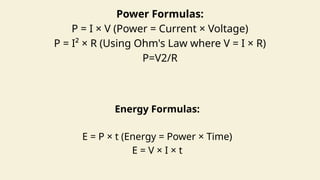 Power Formulas:
P = I × V (Power = Current × Voltage)
P = I² × R (Using Ohm's Law where V = I × R)
P=V2/R
Energy Formulas:
E = P × t (Energy = Power × Time)
E = V × I × t
 