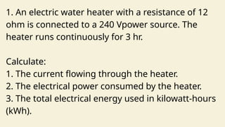 1. An electric water heater with a resistance of 12
ohm is connected to a 240 Vpower source. The
heater runs continuously for 3 hr.
Calculate:
1. The current flowing through the heater.
2. The electrical power consumed by the heater.
3. The total electrical energy used in kilowatt-hours
(kWh).
 