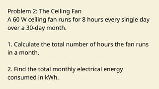 Problem 2: The Ceiling Fan
A 60 W ceiling fan runs for 8 hours every single day
over a 30-day month.
1. Calculate the total number of hours the fan runs
in a month.
2. Find the total monthly electrical energy
consumed in kWh.
 