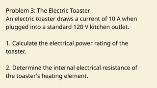 Problem 3: The Electric Toaster
An electric toaster draws a current of 10 A when
plugged into a standard 120 V kitchen outlet.
1. Calculate the electrical power rating of the
toaster.
2. Determine the internal electrical resistance of
the toaster's heating element.
 