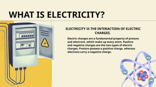 ELECTRICITY IS THE INTERACTION OF ELECTRIC
CHARGES.
WHAT IS ELECTRICITY?
Electric charges are a fundamental property of protons
and electrons, which make up every atom. Positive
and negative charges are the two types of electric
charges. Protons possess a positive charge, whereas
electrons carry a negative charge.
 