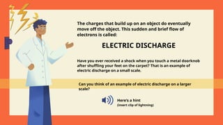 ELECTRIC DISCHARGE
Have you ever received a shock when you touch a metal doorknob
after shuffling your feet on the carpet? That is an example of
electric discharge on a small scale.
Can you think of an example of electric discharge on a larger
scale?
Here's a hint
(insert clip of lightning)
The charges that build up on an object do eventually
move off the object. This sudden and brief flow of
electrons is called:
 