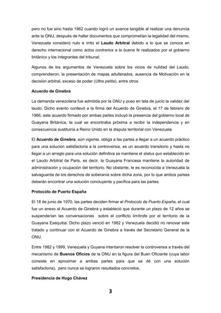 3
pero no fue sino hasta 1962 cuando logró un avance tangible al realizar una denuncia
ante la ONU, después de hallar documentos que comprometían la legalidad del mismo,
Venezuela consideró nulo e irrito el Laudo Arbitral debido a lo que se conoce en
derecho internacional como actos contrarios a la buena fe realizados por el gobierno
británico y los integrantes del tribunal.
Algunos de los argumentos de Venezuela sobre los vicios de nulidad del Laudo,
comprendieron, la presentación de mapas adulterados, ausencia de Motivación en la
decisión arbitral, exceso de poder (Ultra petita), entre otros.
Acuerdo de Ginebra
La demanda venezolana fue admitida por la ONU y puso en tela de juicio la validez del
laudo. Dicho evento conllevó a la firma del Acuerdo de Ginebra, el 17 de febrero de
1966, este acuerdo firmado por ambas partes incluyó la presencia del gobierno local de
Guayana Británica, la cual se encontraba próxima a recibir la independencia y en
consecuencia sustituiría a Reino Unido en la disputa territorial con Venezuela.
El Acuerdo de Ginebra, aún vigente, obliga a las partes a llegar a un acuerdo práctico
para una solución satisfactoria a la controversia, es un acuerdo transitorio y hasta no
llegar a un arreglo para una solución definitiva se mantiene el status quo establecido en
el Laudo Arbitral de Paris, es decir, la Guayana Francesa mantiene la autoridad de
administración y ocupación del territorio. No obstante, le es reconocida a Venezuela la
salvaguarda de los derechos de soberanía sobre dicha zona, por lo que ambos países
deberán encontrar una solución concluyente y pacífica para las partes.
Protocolo de Puerto España
El 18 de junio de 1970, las partes deciden firmar el Protocolo de Puerto España, el cual
fue un anexo al Acuerdo de Ginebra y estableció que durante un plazo de 12 años se
suspenderían las conversaciones sobre el conflicto limítrofe por el territorio de la
Guayana Esequiba. Dicho plazo venció en 1982 y Venezuela decidió no renovar este
tratado y continuar con el Acuerdo de Ginebra a través del Secretario General de la
ONU.
Entre 1982 y 1999, Venezuela y Guyana intentaron resolver la controversia a través del
mecanismo de Buenos Oficios de la ONU en la figura del Buen Oficiante (cuya labor
consiste en aproximar a ambas partes para que se dé con una solución
satisfactoria), pero nunca se lograron resultados concretos.
Presidencia de Hugo Chávez
 