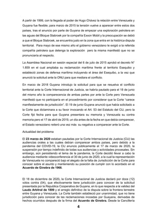 4
A partir de 1999, con la llegada al poder de Hugo Chávez la relación entre Venezuela y
Guyana fue flexible; para marzo de 2015 la tensión vuelve a aparecer entre estos dos
países, tras el anuncio por parte de Guyana de empezar una exploración petrolera en
las aguas del Bloque Stabroek por la compañía Exxon Mobil y la preocupación se debió
a que el Bloque Stabroek, se encuentra justo en la zona que entra en la histórica disputa
territorial. Para mayo de ese mismo año el gobierno venezolano le exigió a la referida
compañía petrolera que detenga la exploración pero la misma manifestó que no se
pronunciaría al respecto.
La Asamblea Nacional en sesión especial del 6 de julio de 2015 aprobó el decreto N°
1.859 en el cual ampliaba su reclamación marítima frente al territorio Esequibo y
estableció zonas de defensa marítima incluyendo el área del Esequibo, a la vez que
anunció la solicitud ante la ONU para que mediara el conflicto.
En marzo de 2018 Guyana introdujo la solicitud para que se resuelva el conflicto
territorial ante la Corte Internacional de Justicia, se habría pautado para el 18 de junio
del mismo año la comparecencia de ambas partes por ante la Corte pero Venezuela
manifestó que no participaría en el procedimiento por considerar que la Corte “carece
manifiestamente de jurisdicción”. El 19 de junio Guyana anunció que había solicitado a
la Corte que dictaminara a su favor invocando el Art. 53 del Estatuto del CIJ, pero la
Corte fijó fecha para que Guyana presentara su memoria y Venezuela su contra
memoria pero el 17 de abril de 2019, un día antes de la fecha en que debía comparecer,
el Estado venezolano reiteró una vez más su negativa a comparecer ante la Corte.
Actualidad del problema
El 23 marzo de 2020 estaban pautadas por la Corte Internacional de Justicia (CIJ) las
audiencias orales a las cuales debían comparecer ambos países, pero debido a la
pandemia del COVID-19, la CIJ anuncio públicamente el 17 de marzo de 2020, la
suspensión por tiempo indefinido de todas sus audiencias y actividades procesales. Sin
embargo, aún persistiendo el tema de la pandemia, la Corte decidió llevar a cabo la
audiencia mediante videoconferencia el 30 de junio de 2020, a la cual la representación
de Venezuela no compareció bajo el alegato de la falta de Jurisdicción de la Corte para
conocer sobre el asunto y manteniendo su posición de cumplir con lo acordado en el
Acuerdo de Ginebra de 1966.
El 18 de diciembre de 2020, la Corte Internacional de Justicia declaró por doce (12)
votos contra (04), que efectivamente tiene jurisdicción para conocer de la solicitud
presentada por la Republica Cooperativa de Guyana, en lo que respecta a la validez del
Laudo Arbitral de 1899 y el arreglo definitivo de la disputa sobre la frontera terrestre
entre Guyana y Venezuela. La Corte también estableció por unanimidad, que no tiene
jurisdicción para conocer de las reclamaciones incoadas por Guayana, derivadas de
hechos ocurridos después de la firma del Acuerdo de Ginebra. Desde la Cancillería
 