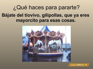 ¿Qué haces para pararte? Bájate del tíovivo, gilipollas, que ya eres mayorcito para esas cosas.