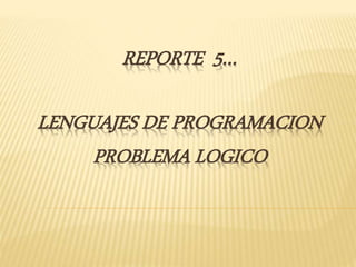 REPORTE 5…
LENGUAJES DE PROGRAMACION
PROBLEMA LOGICO
 