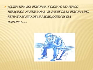  ¿QUIEN SERA ESA PERSONA?, Y DICE: YO NO TENGO
HERMANOS NI HERMANAS , EL PADRE DE LA PERSONA DEL
RETRATO ES HIJO DE MI PADRE.¿QUIEN ES ESA
PERSONA?........
 