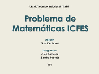 Problema de
Matemáticas ICFES
Asesor:
Fidel Zambrano
Integrantes:
Juan Calderón
Sandro Pantoja
11-1
I.E.M. Técnico Industrial ITSIM
 