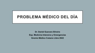 PROBLEMA MÉDICO DEL DÍA
Dr. Daniel Guevara Silveira
Esp. Medicina Intensiva y Emergencias
Gremio Médico Cubano Libre 2022
 