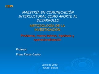 CEPI METODOLOGÍA DE LA INVESTIGACIÓN Problema, marco teórico, hipótesis y operacionalización MAESTRÍA EN COMUNICACIÓN INTERCULTURAL COMO APORTE AL DESARROLLO Profesor: Franz Flores Castro Junio de 2010 – Oruro- Bolivia 